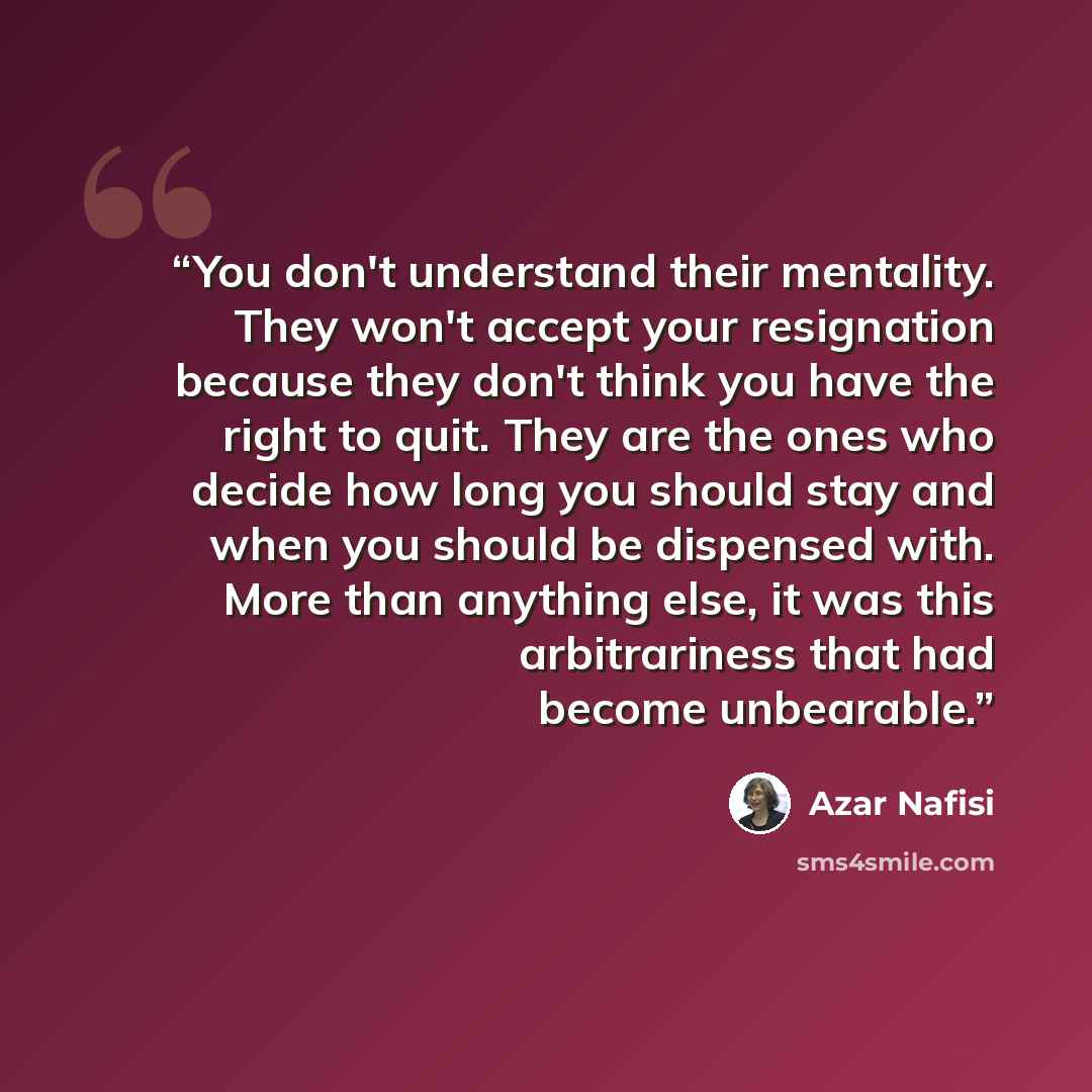 “You don't understand their mentality. They won't accept your resignation because they don't think you have the right to quit. They are the ones who decide how long you should stay and when you should be dispensed with. More than anything else, it was this arbitrariness that had become unbearable.” quote by Azar Nafisi