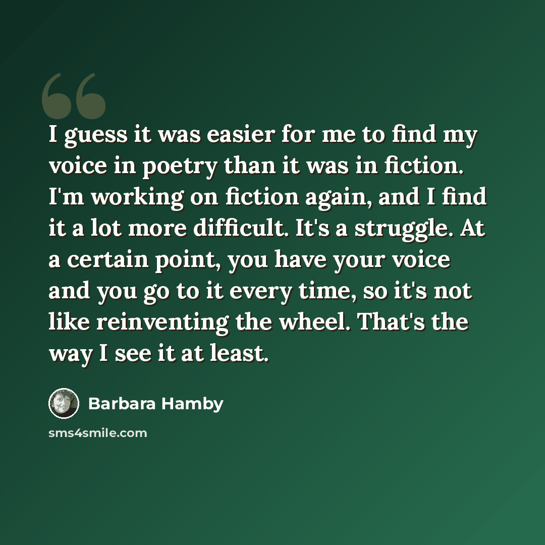 “I guess it was easier for me to find my voice in poetry than it was in fiction. I'm working on fiction again, and I find it a lot more difficult. It's a struggle. At a certain point, you have your voice and you go to it every time, so it's not like reinventing the wheel. That's the way I see it at…” quote by Barbara Hamby
