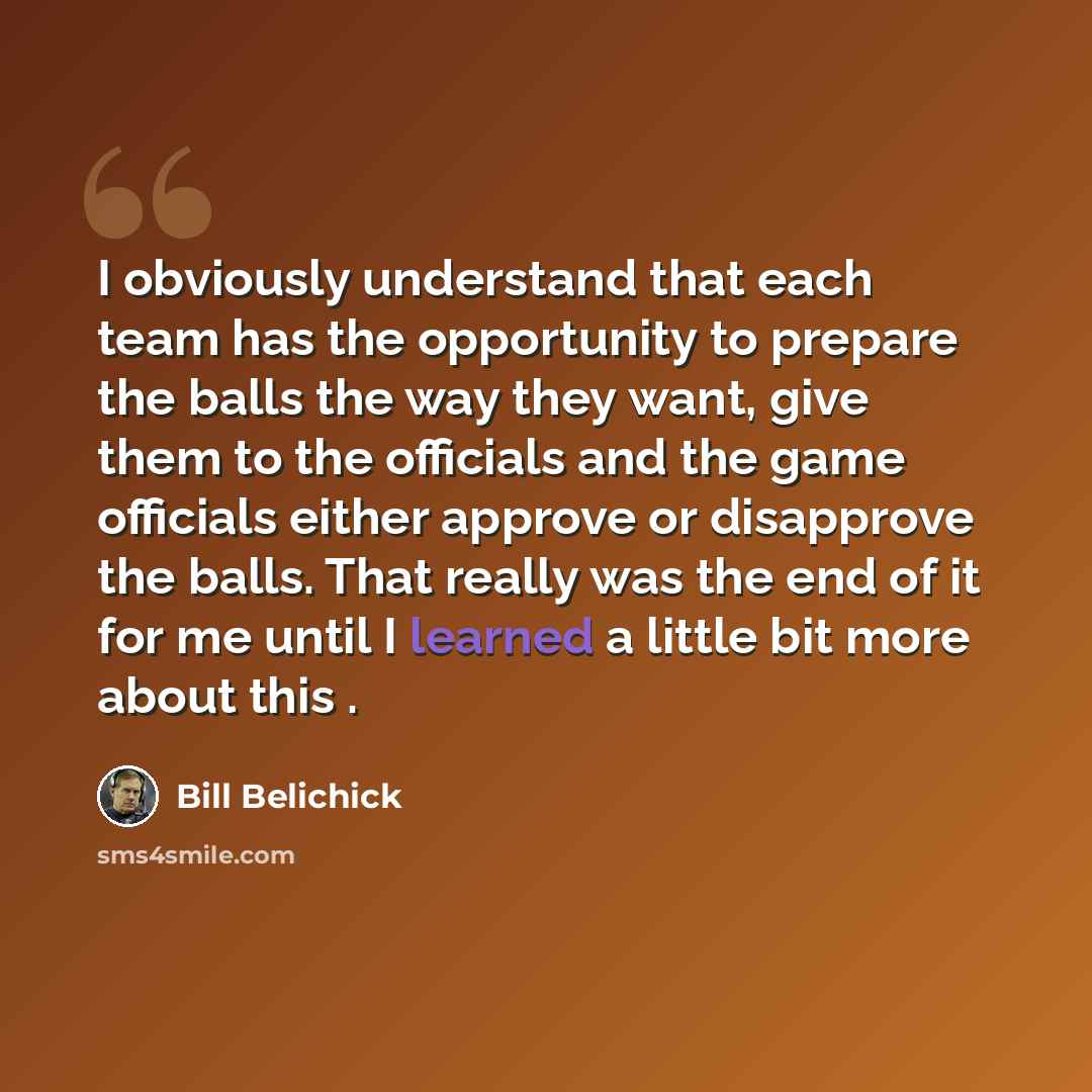 “I obviously understand that each team has the opportunity to prepare the balls the way they want, give them to the officials and the game officials either approve or disapprove the balls. That really was the end of it for me until I learned a little bit more about this .” quote by Bill Belichick