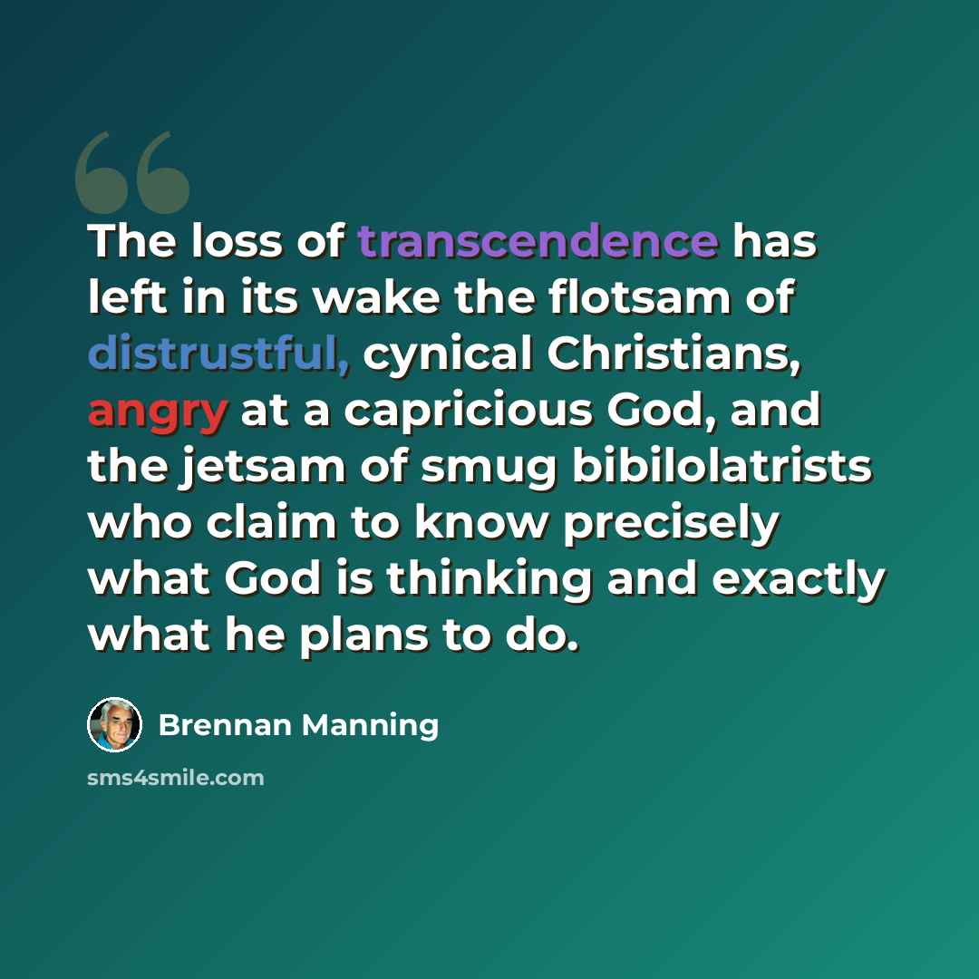“The loss of transcendence has left in its wake the flotsam of distrustful, cynical Christians, angry at a capricious God, and the jetsam of smug bibilolatrists who claim to know precisely what God is thinking and exactly what he plans to do.” quote by Brennan Manning