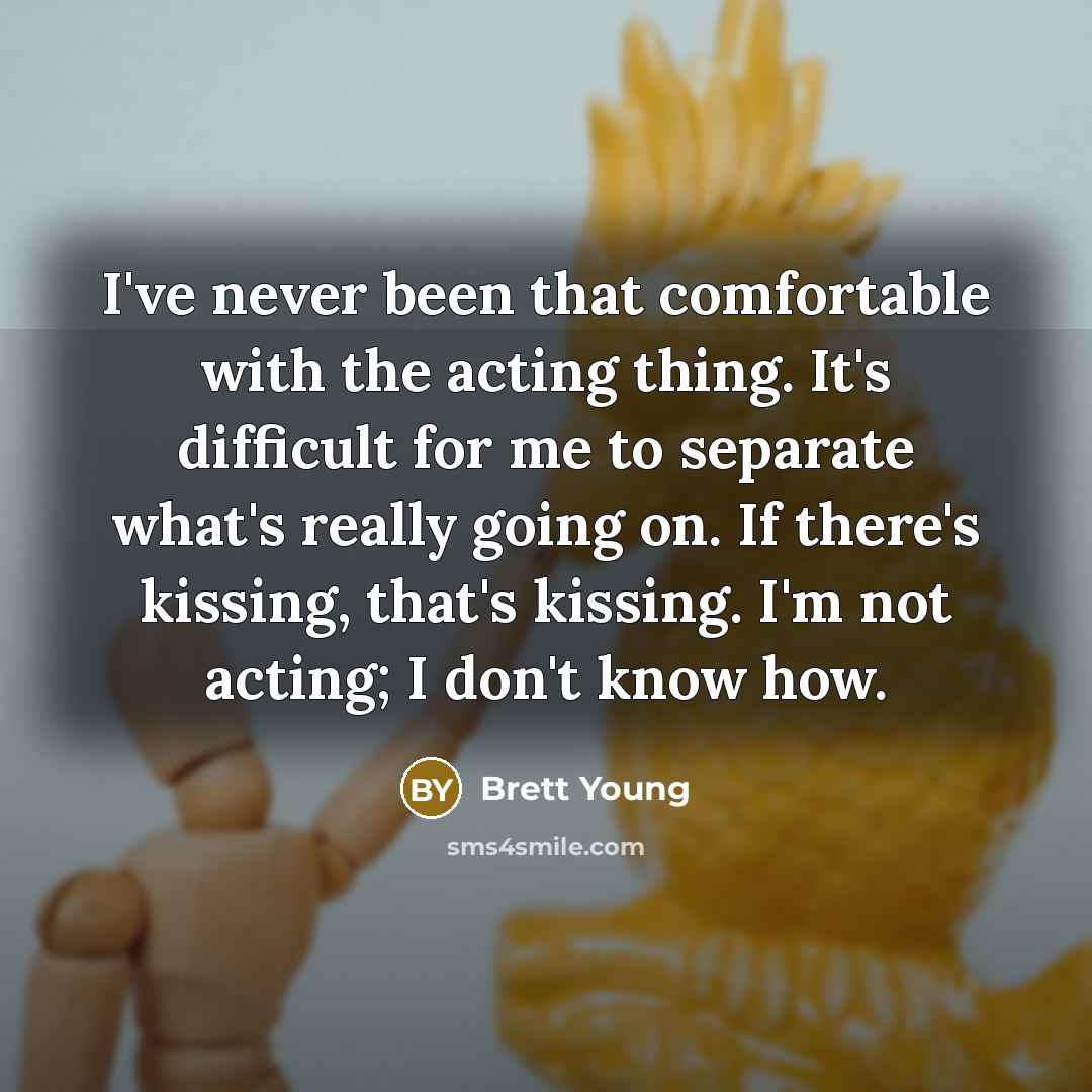 “I've never been that comfortable with the acting thing. It's difficult for me to separate what's really going on. If there's kissing, that's kissing. I'm not acting; I don't know how.” quote by Brett Young