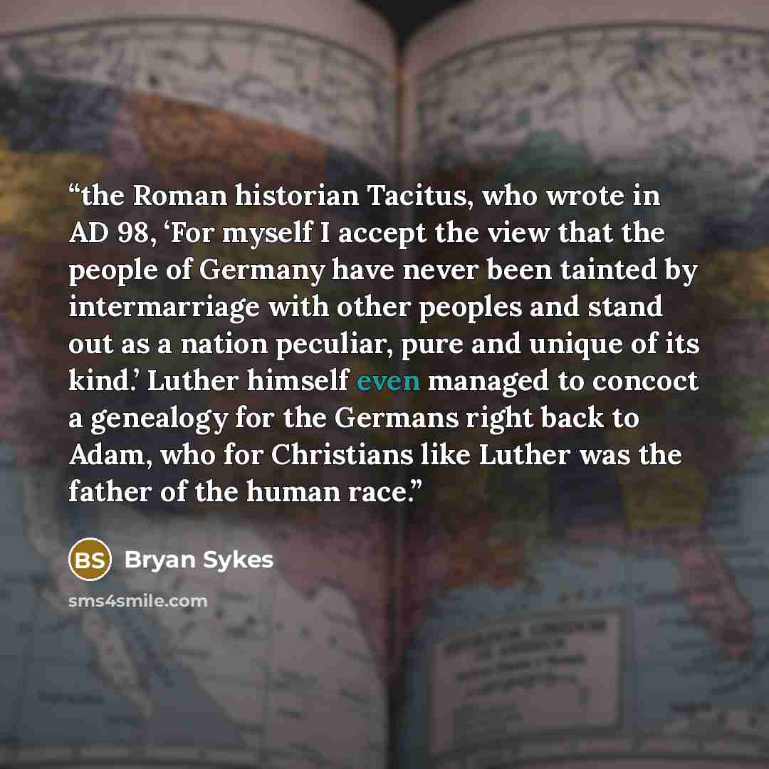 “the Roman historian Tacitus, who wrote in AD 98, ‘For myself I accept the view that the people of Germany have never been tainted by intermarriage with other peoples and stand out as a nation peculiar, pure and unique of its kind.’ Luther himself even managed to concoct a genealogy for the Germans…” quote by Bryan Sykes
