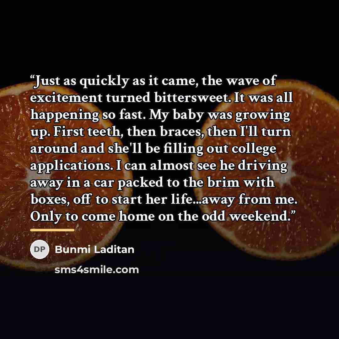 “Just as quickly as it came, the wave of excitement turned bittersweet. It was all happening so fast. My baby was growing up. First teeth, then braces, then I'll turn around and she'll be filling out college applications. I can almost see he driving away in a car packed to the brim with boxes, off…” quote by Bunmi Laditan