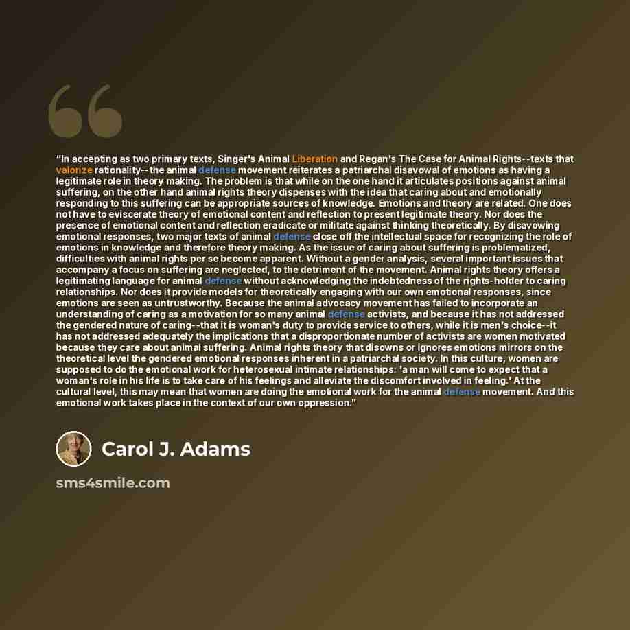 “In accepting as two primary texts, Singer's Animal Liberation and Regan's The Case for Animal Rights--texts that valorize rationality--the animal defense movement reiterates a patriarchal disavowal of emotions as having a legitimate role in theory making. The problem is that while on the one hand…” quote by Carol J. Adams