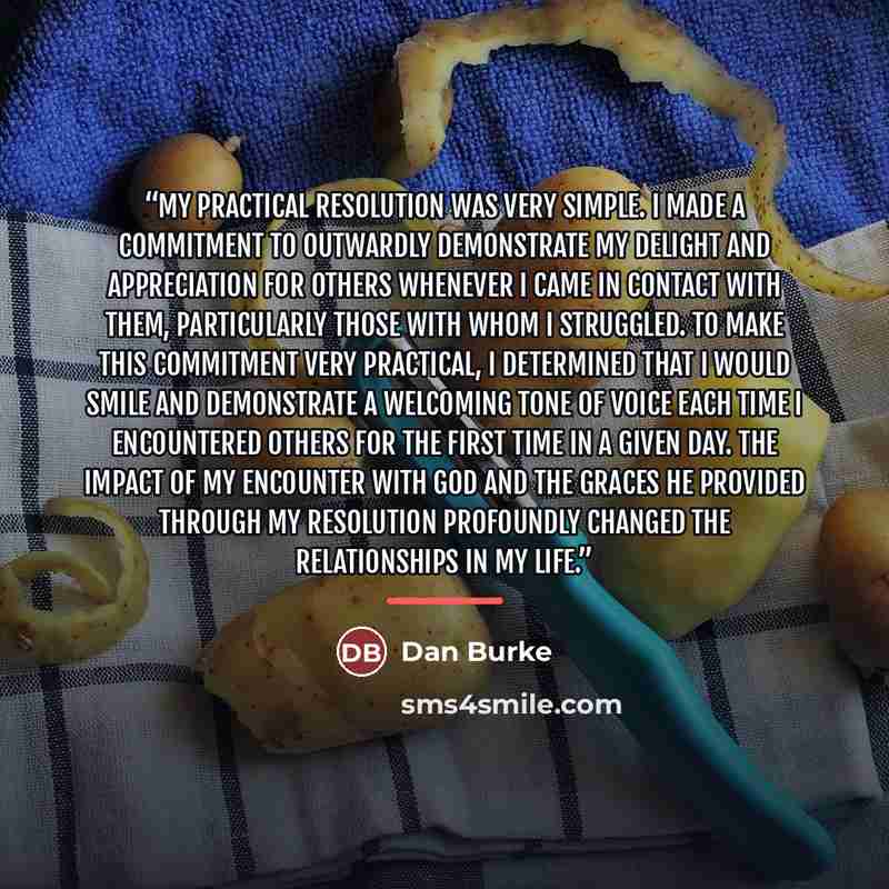 “My practical resolution was very simple. I made a commitment to outwardly demonstrate my delight and appreciation for others whenever I came in contact with them, particularly those with whom I struggled. To make this commitment very practical, I determined that I would smile and demonstrate a…” quote by Dan Burke