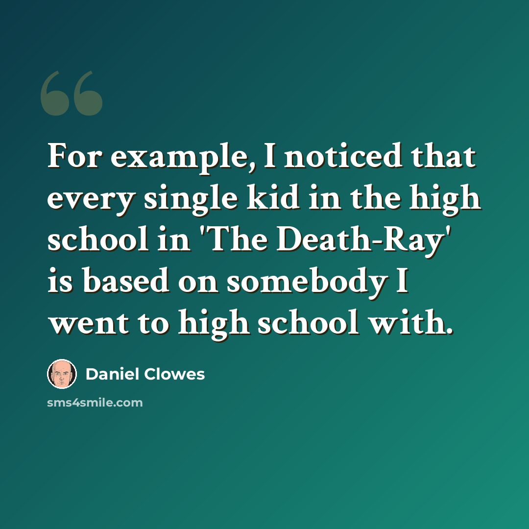 “For example, I noticed that every single kid in the high school in 'The Death-Ray' is based on somebody I went to high school with.” quote by Daniel Clowes