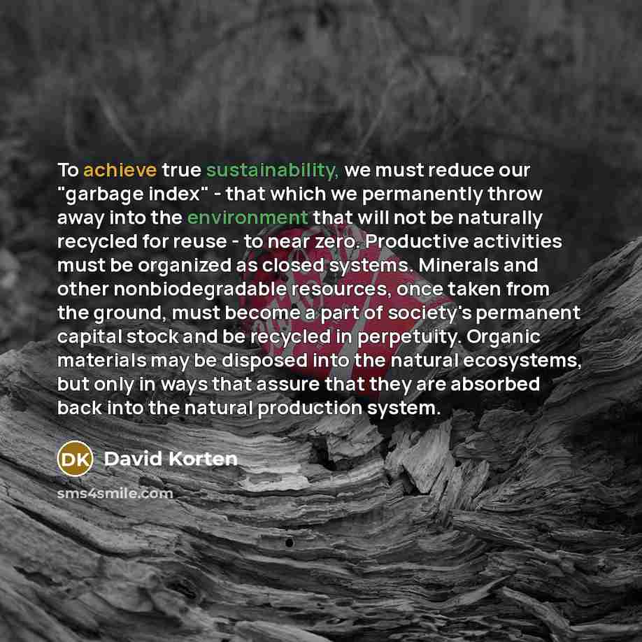 “To achieve true sustainability, we must reduce our "garbage index" - that which we permanently throw away into the environment that will not be naturally recycled for reuse - to near zero. Productive activities must be organized as closed systems. Minerals and other nonbiodegradable resources…” quote by David Korten