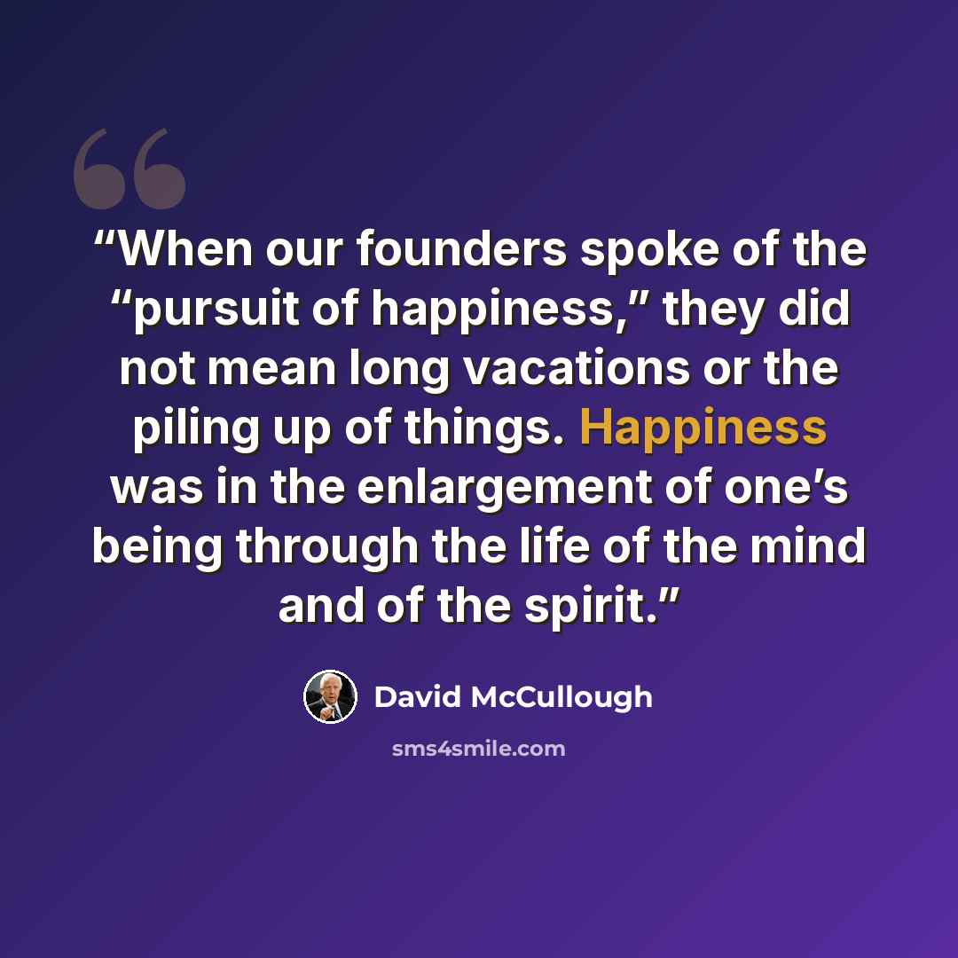 “When our founders spoke of the “pursuit of happiness,” they did not mean long vacations or the piling up of things. Happiness was in the enlargement of one’s being through the life of the mind and of the spirit.” quote by David McCullough