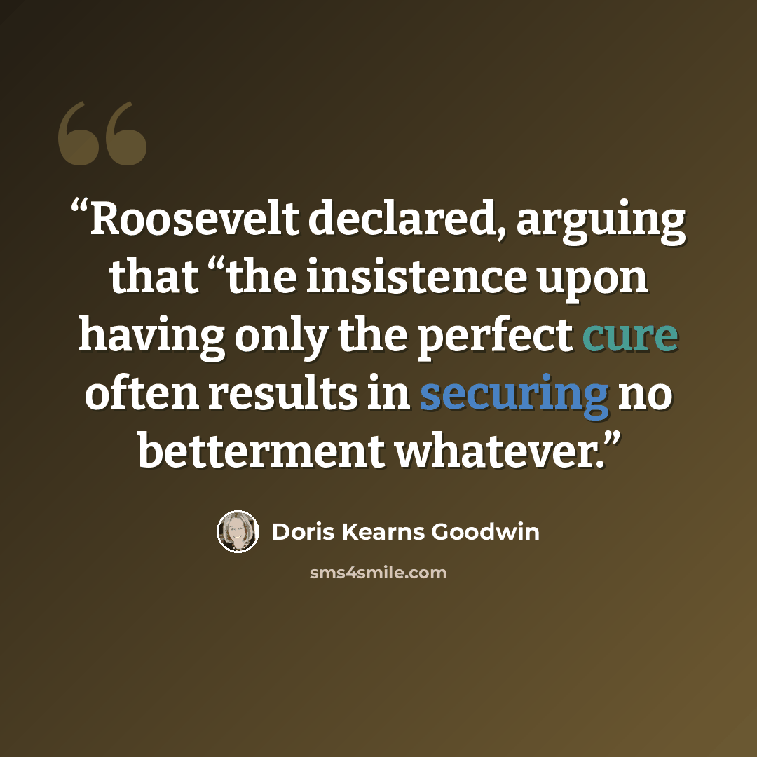 “Roosevelt declared, arguing that “the insistence upon having only the perfect cure often results in securing no betterment whatever.” quote by Doris Kearns Goodwin