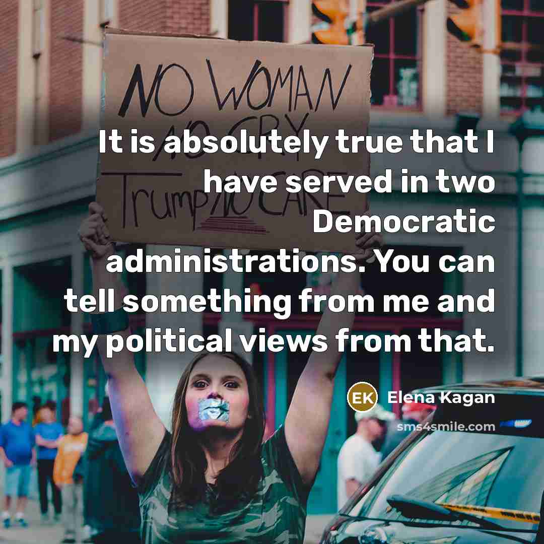 “It is absolutely true that I have served in two Democratic administrations. You can tell something from me and my political views from that.” quote by Elena Kagan