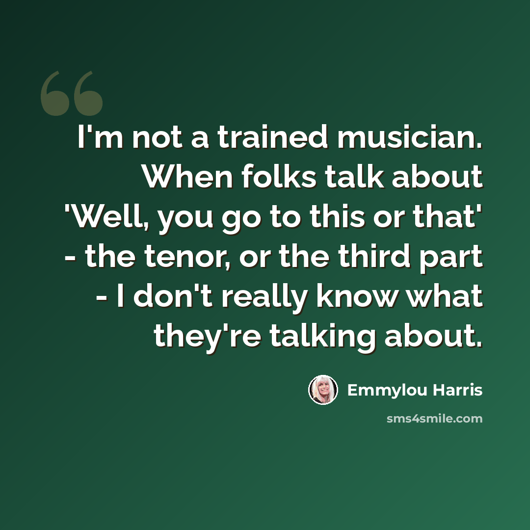“I'm not a trained musician. When folks talk about 'Well, you go to this or that' - the tenor, or the third part - I don't really know what they're talking about.” quote by Emmylou Harris