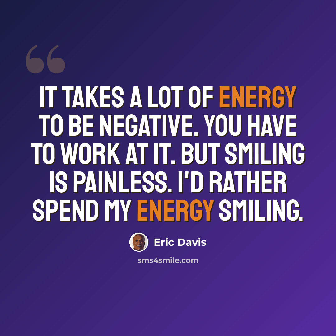 “It takes a lot of energy to be negative. You have to work at it. But smiling is painless. I'd rather spend my energy smiling.” quote by Eric Davis