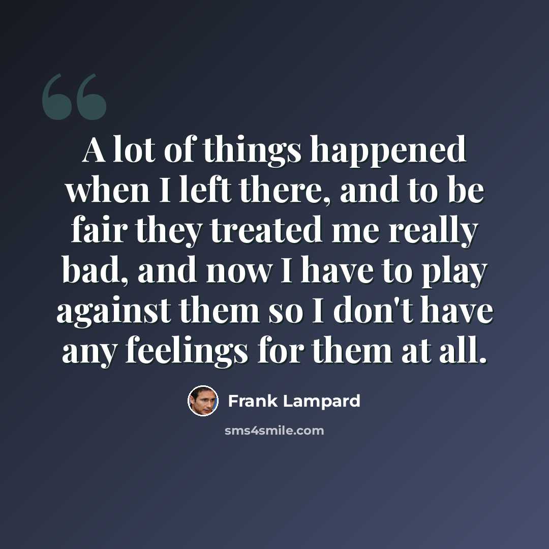 “A lot of things happened when I left there, and to be fair they treated me really bad, and now I have to play against them so I don't have any feelings for them at all.” quote by Frank Lampard