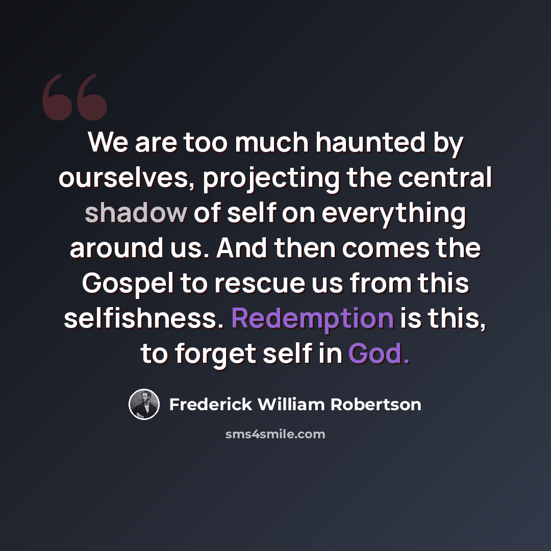 “We are too much haunted by ourselves, projecting the central shadow of self on everything around us. And then comes the Gospel to rescue us from this selfishness. Redemption is this, to forget self in God.” quote by Frederick William Robertson