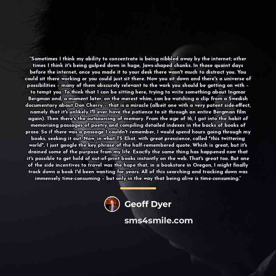 “Sometimes I think my ability to concentrate is being nibbled away by the internet; other times I think it's being gulped down in huge, Jaws-shaped chunks. In those quaint days before the internet, once you made it to your desk there wasn't much to distract you. You could sit there working or you…” quote by Geoff Dyer