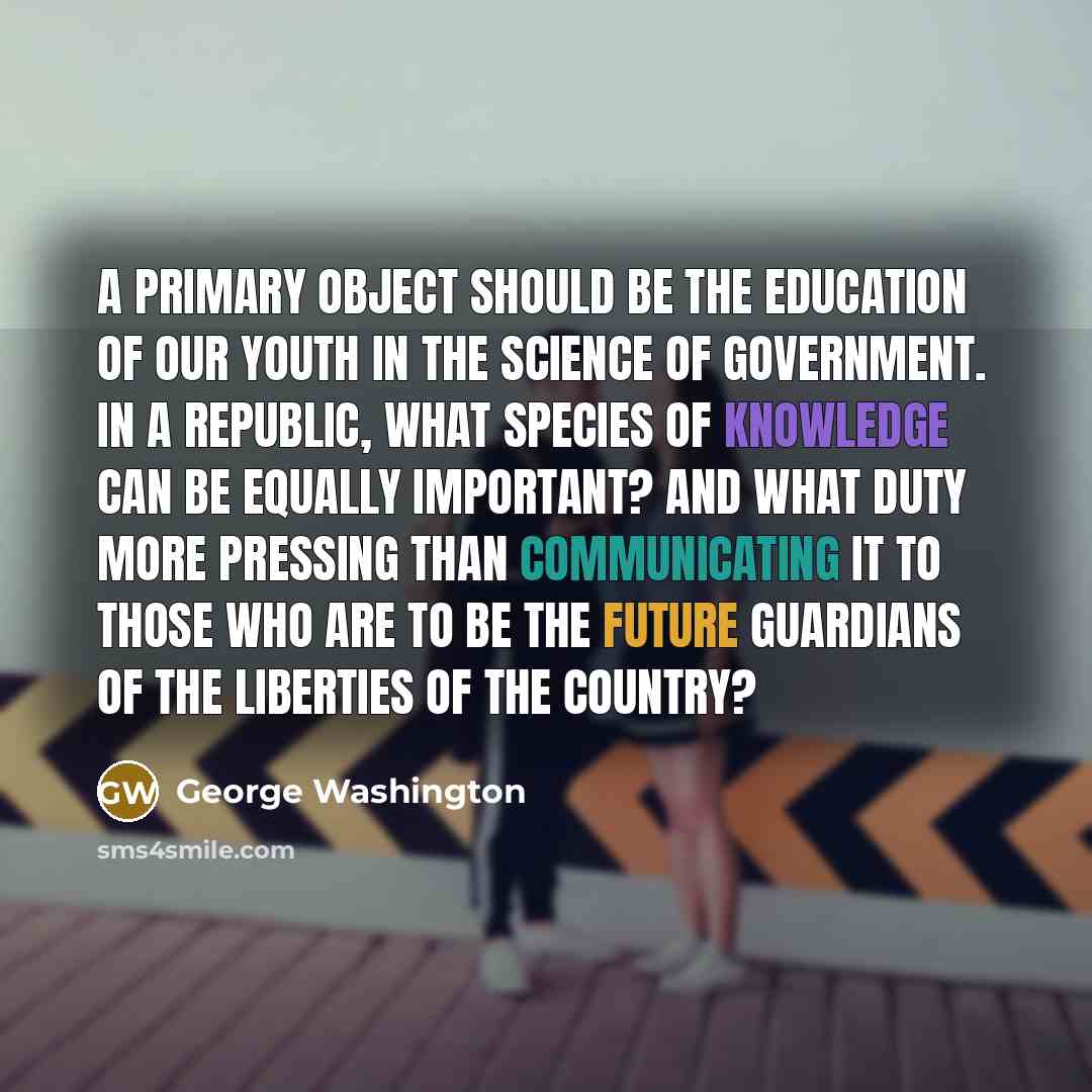 “A primary object should be the education of our youth in the science of government. In a republic, what species of knowledge can be equally important? And what duty more pressing than communicating it to those who are to be the future guardians of the liberties of the country?” quote by George Washington
