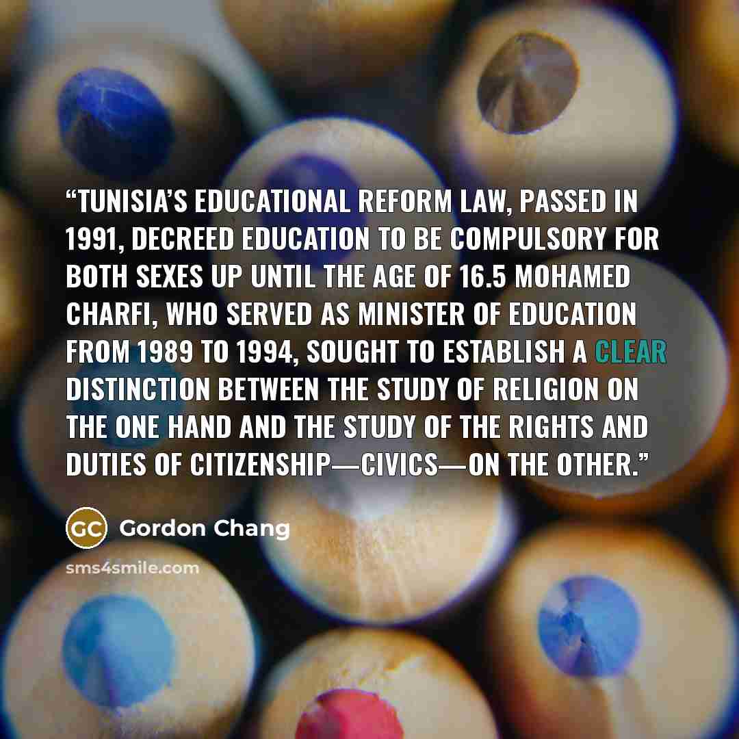 “Tunisia’s Educational Reform Law, passed in 1991, decreed education to be compulsory for both sexes up until the age of 16.5 Mohamed Charfi, who served as Minister of Education from 1989 to 1994, sought to establish a clear distinction between the study of religion on the one hand and the study of…” quote by Gordon Chang