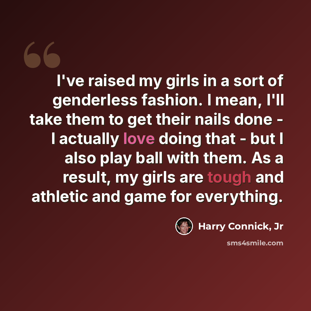 “I've raised my girls in a sort of genderless fashion. I mean, I'll take them to get their nails done - I actually love doing that - but I also play ball with them. As a result, my girls are tough and athletic and game for everything.” quote by Harry Connick, Jr