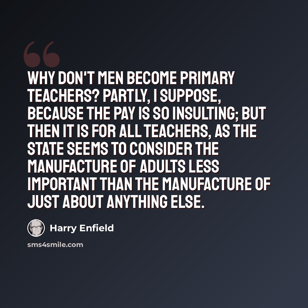 “Why don't men become primary teachers? Partly, I suppose, because the pay is so insulting; but then it is for all teachers, as the state seems to consider the manufacture of adults less important than the manufacture of just about anything else.” quote by Harry Enfield