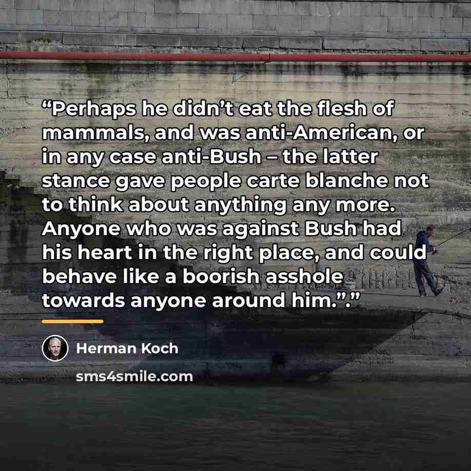 “Perhaps he didn’t eat the flesh of mammals, and was anti-American, or in any case anti-Bush – the latter stance gave people carte blanche not to think about anything any more. Anyone who was against Bush had his heart in the right place, and could behave like a boorish asshole towards anyone…” quote by Herman Koch
