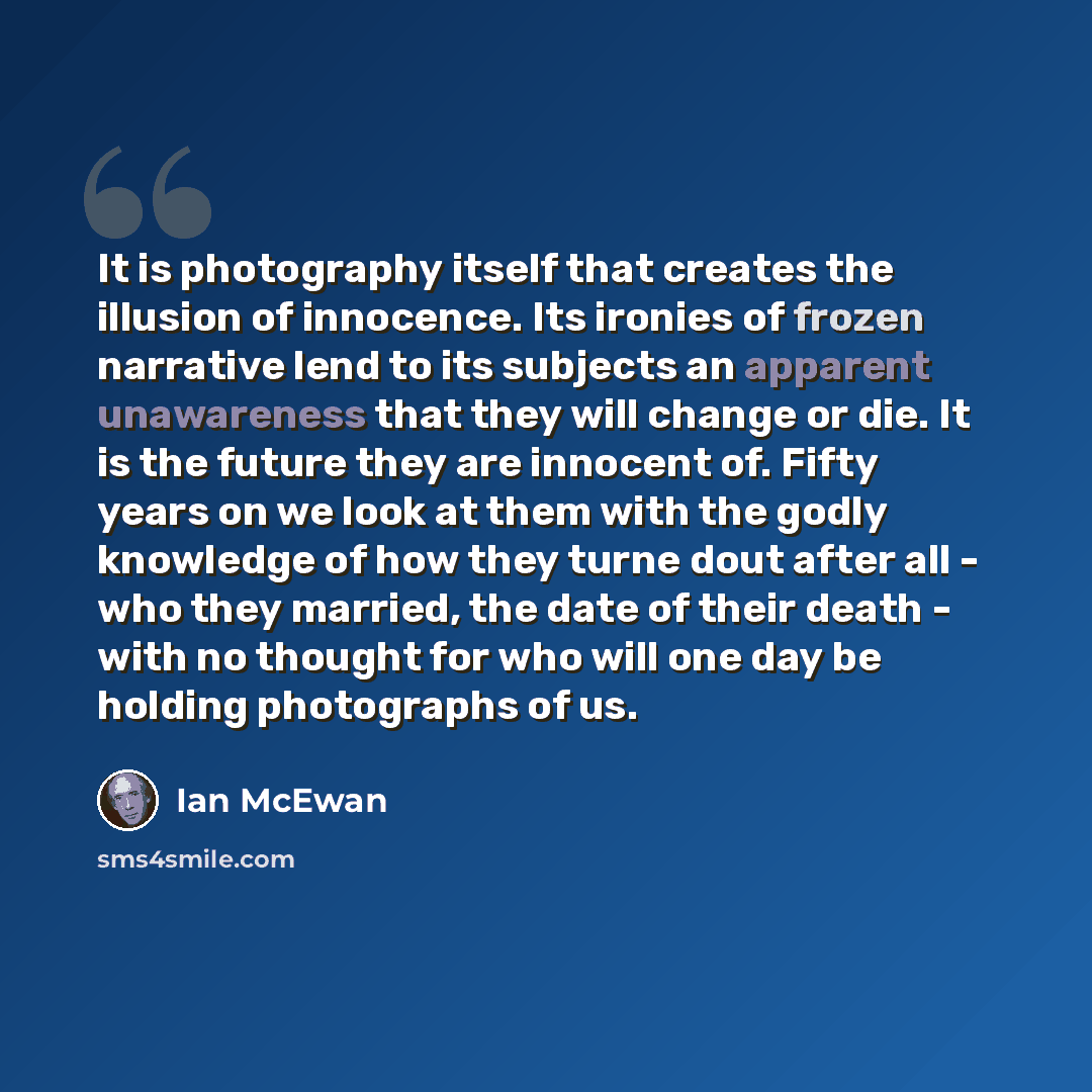“It is photography itself that creates the illusion of innocence. Its ironies of frozen narrative lend to its subjects an apparent unawareness that they will change or die. It is the future they are innocent of. Fifty years on we look at them with the godly knowledge of how they turne dout after…” quote by Ian Mcewan