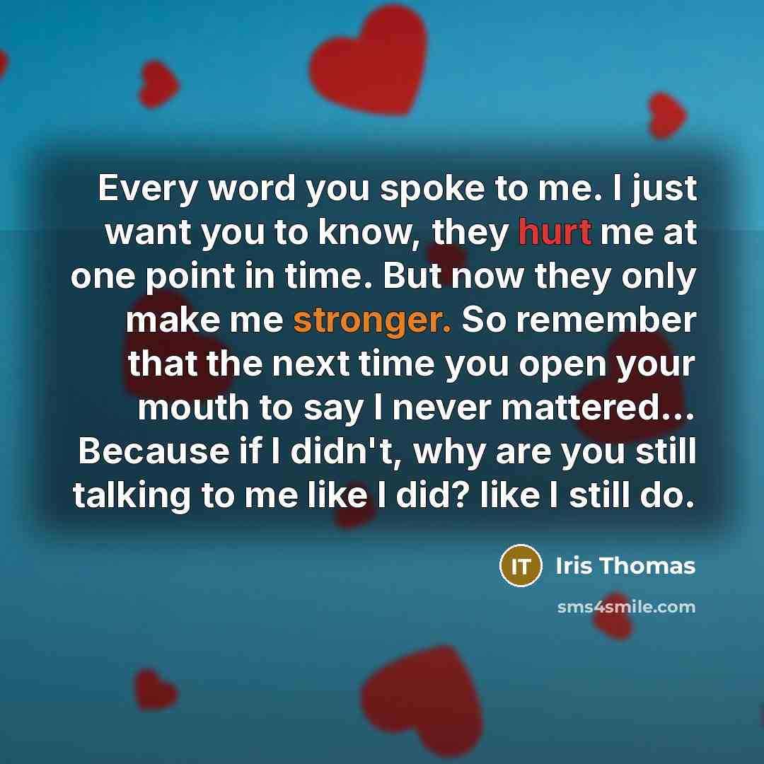 “Every word you spoke to me. I just want you to know, they hurt me at one point in time. But now they only make me stronger. So remember that the next time you open your mouth to say I never mattered... Because if I didn't, why are you still talking to me like I did? like I still do.” quote by Iris Thomas
