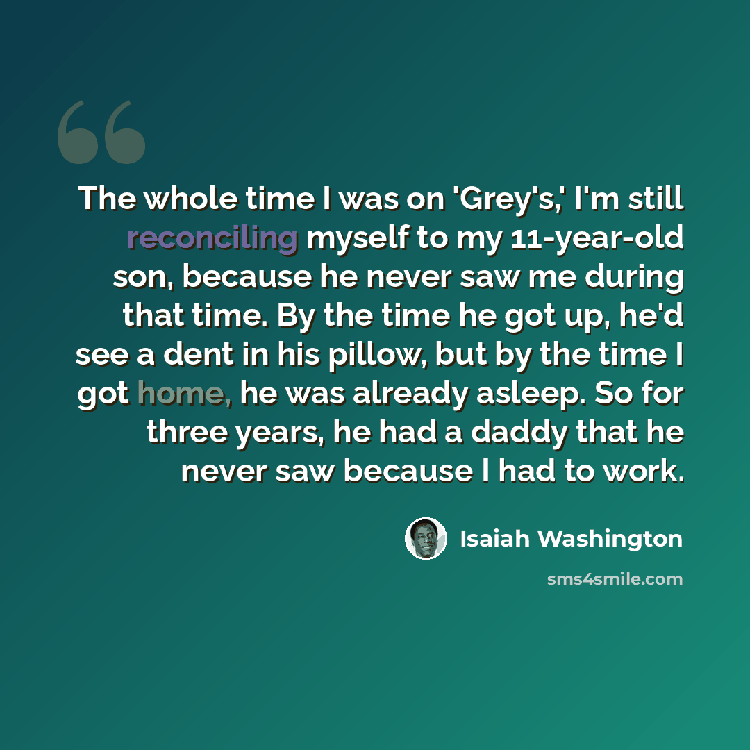 “The whole time I was on 'Grey's,' I'm still reconciling myself to my 11-year-old son, because he never saw me during that time. By the time he got up, he'd see a dent in his pillow, but by the time I got home, he was already asleep. So for three years, he had a daddy that he never saw because I…” quote by Isaiah Washington