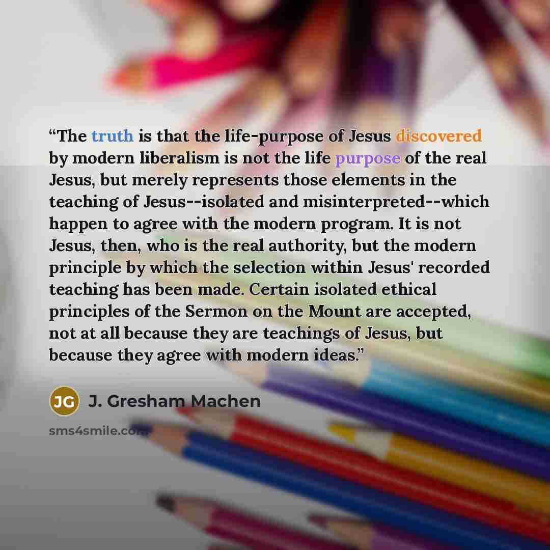 “The truth is that the life-purpose of Jesus discovered by modern liberalism is not the life purpose of the real Jesus, but merely represents those elements in the teaching of Jesus--isolated and misinterpreted--which happen to agree with the modern program. It is not Jesus, then, who is the real…” quote by J. Gresham Machen