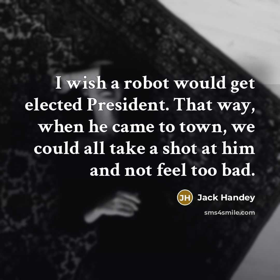 “I wish a robot would get elected President. That way, when he came to town, we could all take a shot at him and not feel too bad.” quote by Jack Handey