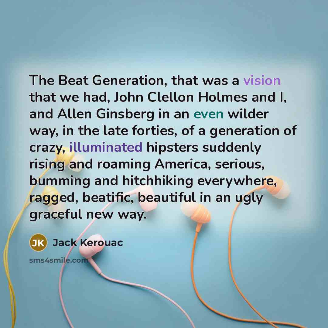 “The Beat Generation, that was a vision that we had, John Clellon Holmes and I, and Allen Ginsberg in an even wilder way, in the late forties, of a generation of crazy, illuminated hipsters suddenly rising and roaming America, serious, bumming and hitchhiking everywhere, ragged, beatific, beautiful…” quote by Jack Kerouac