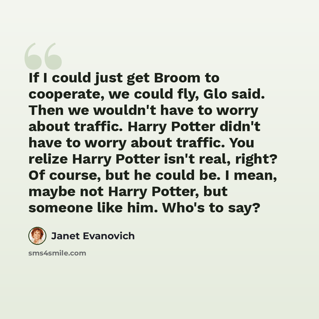 “If I could just get Broom to cooperate, we could fly, Glo said. Then we wouldn't have to worry about traffic. Harry Potter didn't have to worry about traffic. You relize Harry Potter isn't real, right? Of course, but he could be. I mean, maybe not Harry Potter, but someone like him. Who's to say?” quote by Janet Evanovich