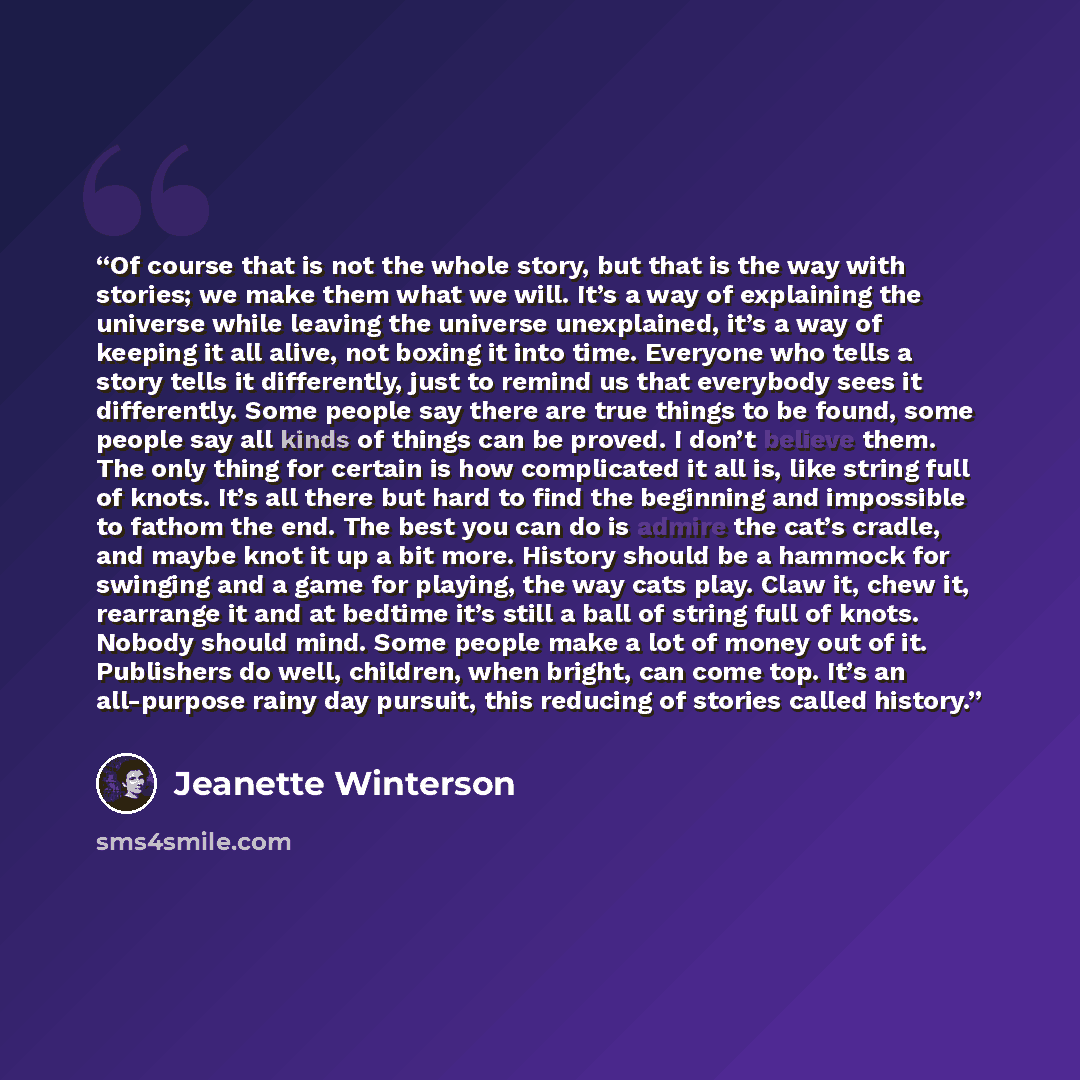 “Of course that is not the whole story, but that is the way with stories; we make them what we will. It’s a way of explaining the universe while leaving the universe unexplained, it’s a way of keeping it all alive, not boxing it into time. Everyone who tells a story tells it differently, just to…” quote by Jeanette Winterson