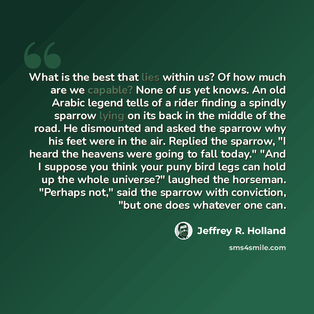 “What is the best that lies within us? Of how much are we capable? None of us yet knows. An old Arabic legend tells of a rider finding a spindly sparrow lying on its back in the middle of the road. He dismounted and asked the sparrow why his feet were in the air. Replied the sparrow, "I heard the…” quote by Jeffrey R. Holland