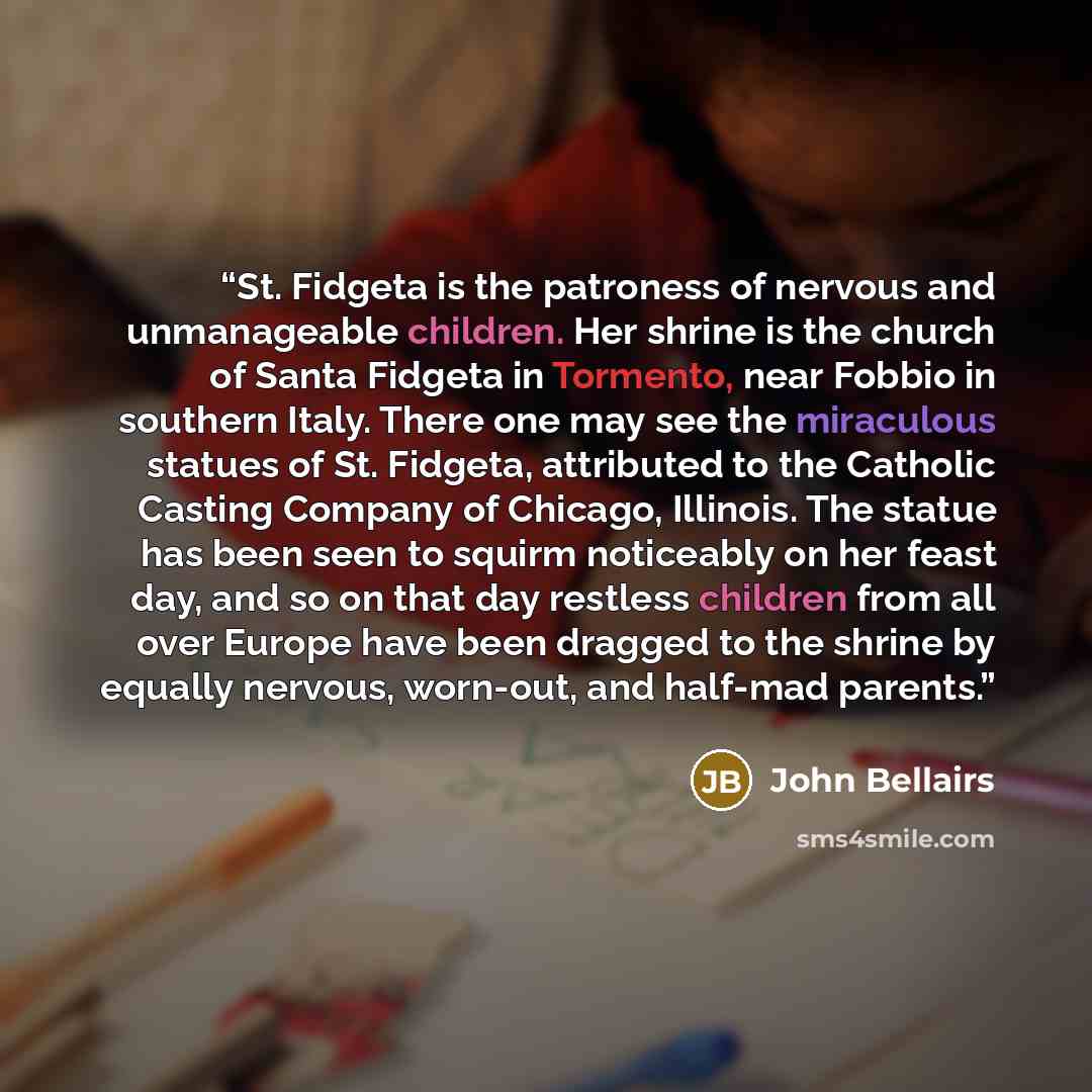 “St. Fidgeta is the patroness of nervous and unmanageable children. Her shrine is the church of Santa Fidgeta in Tormento, near Fobbio in southern Italy. There one may see the miraculous statues of St. Fidgeta, attributed to the Catholic Casting Company of Chicago, Illinois. The statue has been…” quote by John Bellairs