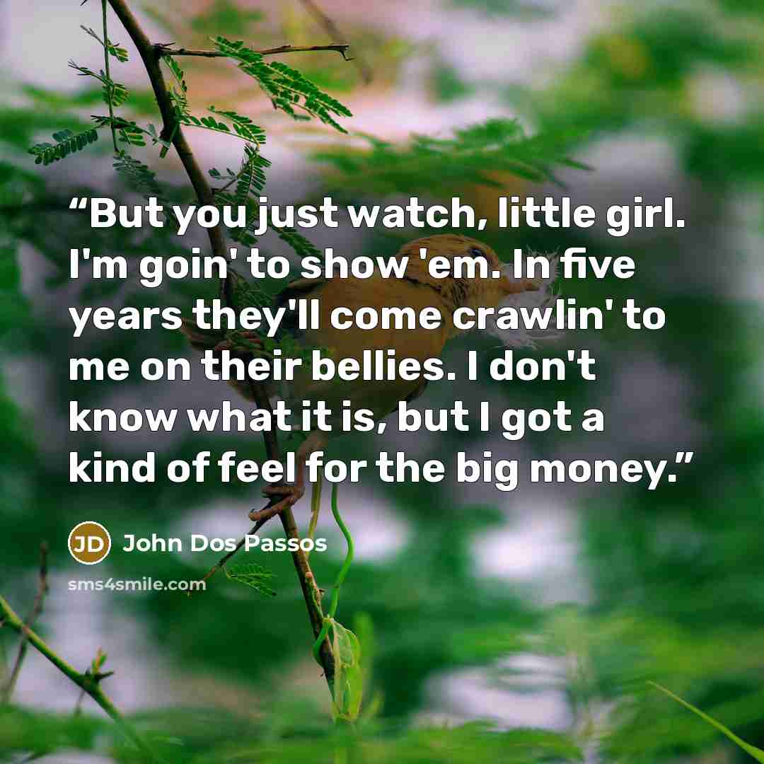 “But you just watch, little girl. I'm goin' to show 'em. In five years they'll come crawlin' to me on their bellies. I don't know what it is, but I got a kind of feel for the big money.” quote by John Dos Passos
