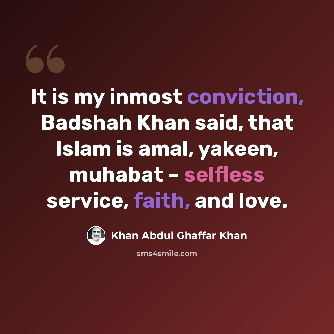 “It is my inmost conviction, Badshah Khan said, that Islam is amal, yakeen, muhabat – selfless service, faith, and love.” quote by Khan Abdul Ghaffar Khan