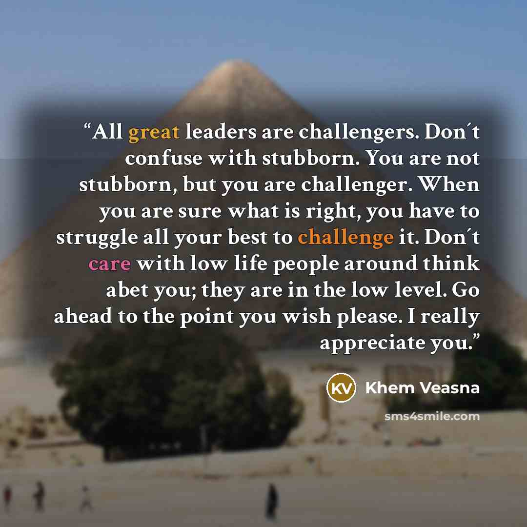“All great leaders are challengers. Don´t confuse with stubborn. You are not stubborn, but you are challenger. When you are sure what is right, you have to struggle all your best to challenge it. Don´t care with low life people around think abet you; they are in the low level. Go ahead to the point…” quote by Khem Veasna