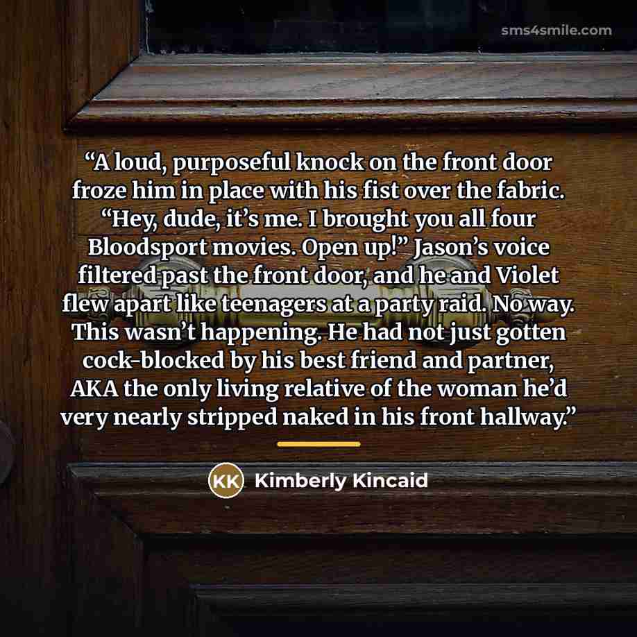 “A loud, purposeful knock on the front door froze him in place with his fist over the fabric. “Hey, dude, it’s me. I brought you all four Bloodsport movies. Open up!” Jason’s voice filtered past the front door, and he and Violet flew apart like teenagers at a party raid. No way. This wasn’t…” quote by Kimberly Kincaid