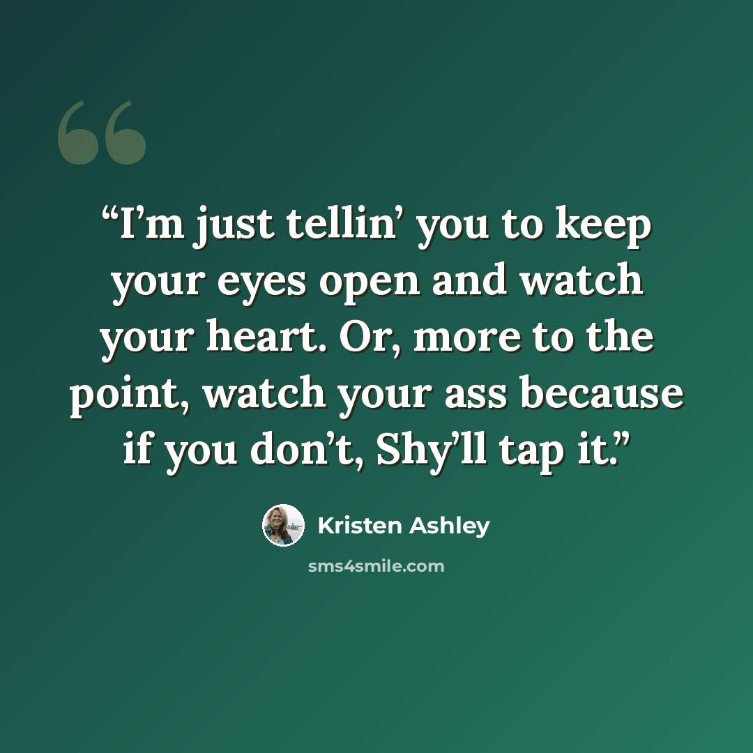 “I’m just tellin’ you to keep your eyes open and watch your heart. Or, more to the point, watch your ass because if you don’t, Shy’ll tap it.” quote by Kristen Ashley