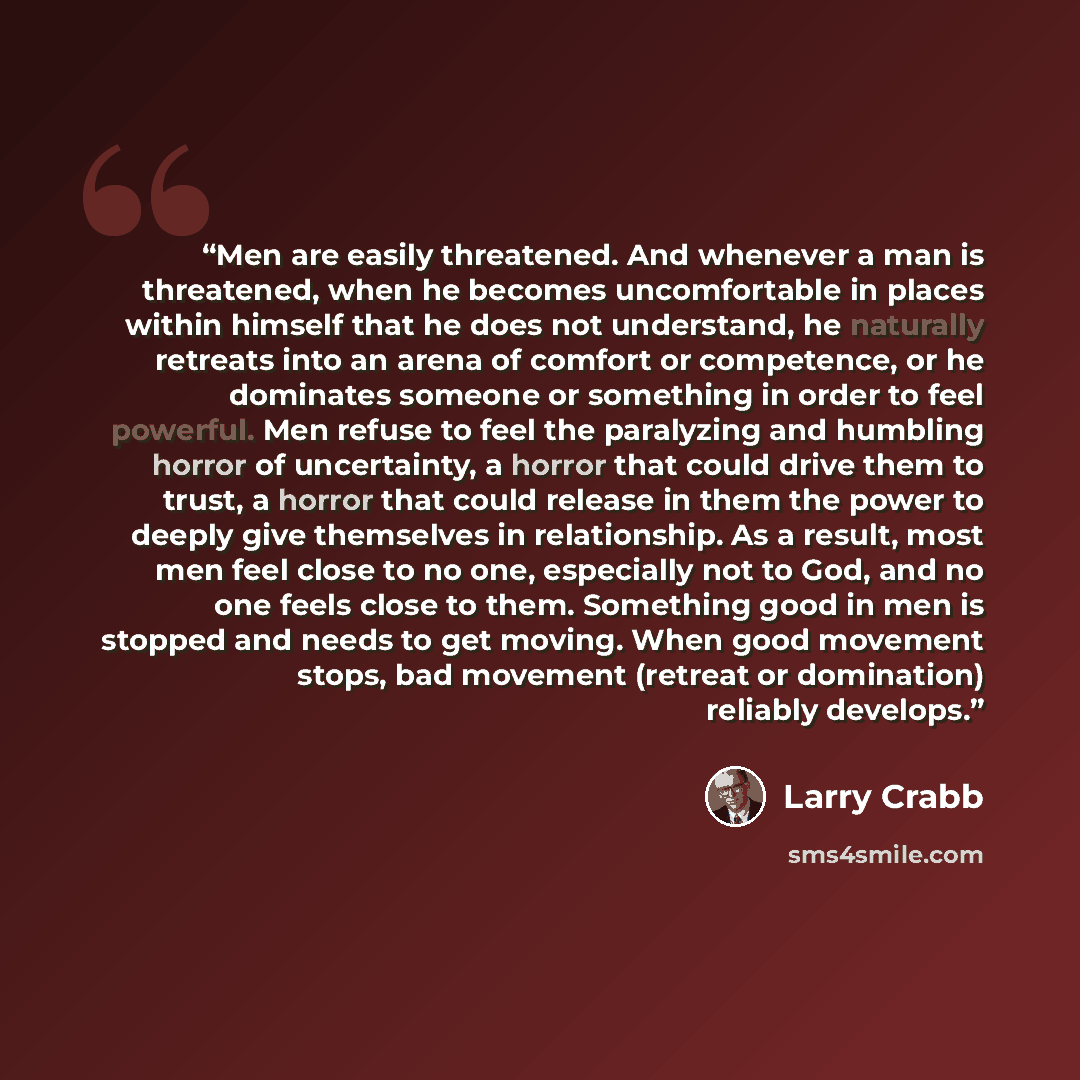 “Men are easily threatened. And whenever a man is threatened, when he becomes uncomfortable in places within himself that he does not understand, he naturally retreats into an arena of comfort or competence, or he dominates someone or something in order to feel powerful. Men refuse to feel the…” quote by Larry Crabb