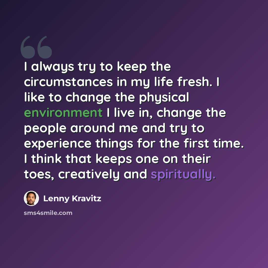 “I always try to keep the circumstances in my life fresh. I like to change the physical environment I live in, change the people around me and try to experience things for the first time. I think that keeps one on their toes, creatively and spiritually.” quote by Lenny Kravitz