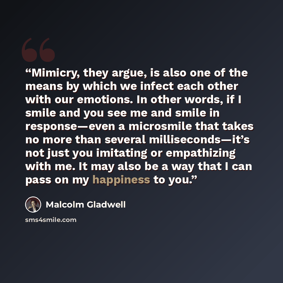 “Mimicry, they argue, is also one of the means by which we infect each other with our emotions. In other words, if I smile and you see me and smile in response—even a microsmile that takes no more than several milliseconds—it’s not just you imitating or empathizing with me. It may also be a way…” quote by Malcolm Gladwell