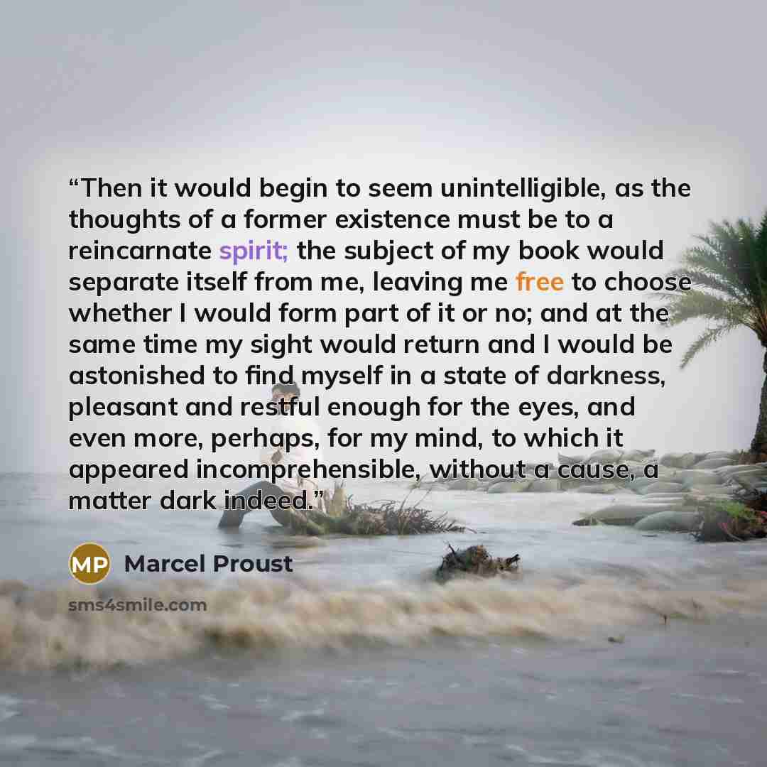 “Then it would begin to seem unintelligible, as the thoughts of a former existence must be to a reincarnate spirit; the subject of my book would separate itself from me, leaving me free to choose whether I would form part of it or no; and at the same time my sight would return and I would be…” quote by Marcel Proust