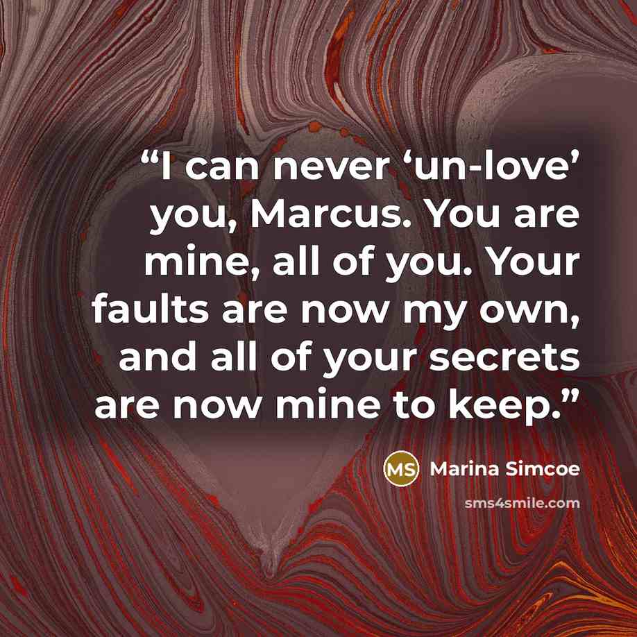 “I can never ‘un-love’ you, Marcus. You are mine, all of you. Your faults are now my own, and all of your secrets are now mine to keep.” quote by Marina Simcoe