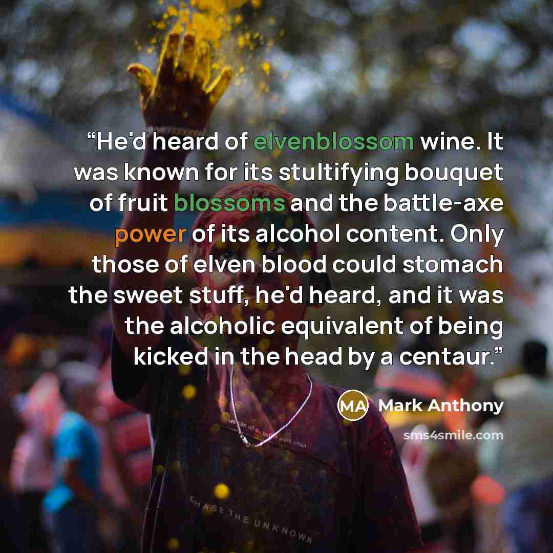 “He'd heard of elvenblossom wine. It was known for its stultifying bouquet of fruit blossoms and the battle-axe power of its alcohol content. Only those of elven blood could stomach the sweet stuff, he'd heard, and it was the alcoholic equivalent of being kicked in the head by a centaur.” quote by Mark Anthony