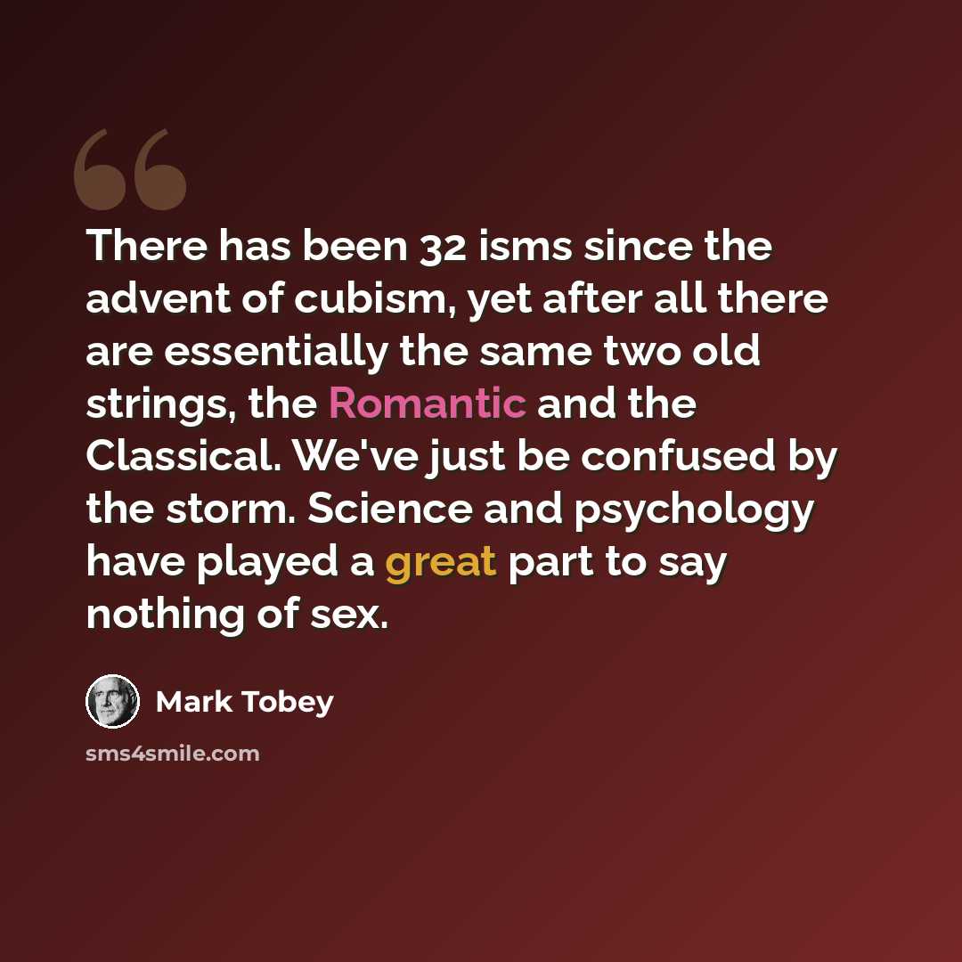 “There has been 32 isms since the advent of cubism, yet after all there are essentially the same two old strings, the Romantic and the Classical. We've just be confused by the storm. Science and psychology have played a great part to say nothing of sex.” quote by Mark Tobey