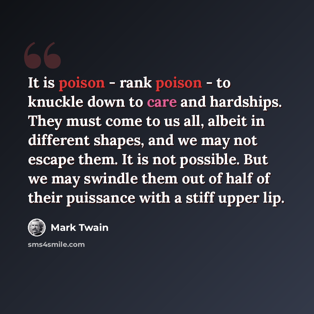 “It is poison - rank poison - to knuckle down to care and hardships. They must come to us all, albeit in different shapes, and we may not escape them. It is not possible. But we may swindle them out of half of their puissance with a stiff upper lip.” quote by Mark Twain