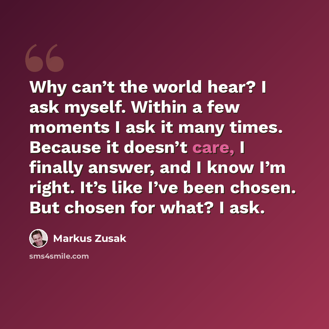“Why can’t the world hear? I ask myself. Within a few moments I ask it many times. Because it doesn’t care, I finally answer, and I know I’m right. It’s like I’ve been chosen. But chosen for what? I ask.” quote by Markus Zusak