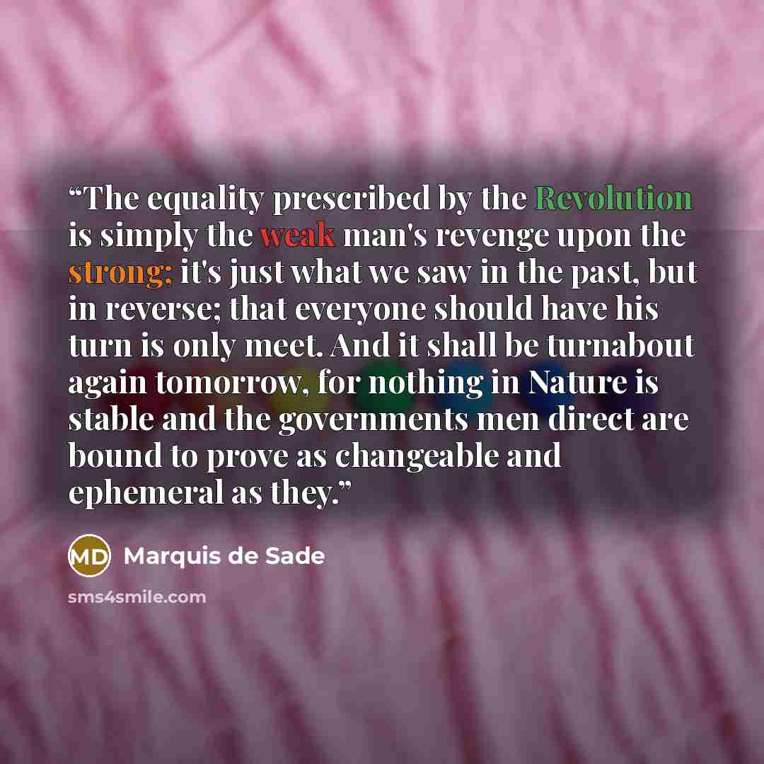 “The equality prescribed by the Revolution is simply the weak man's revenge upon the strong; it's just what we saw in the past, but in reverse; that everyone should have his turn is only meet. And it shall be turnabout again tomorrow, for nothing in Nature is stable and the governments men direct…” quote by Marquis de Sade