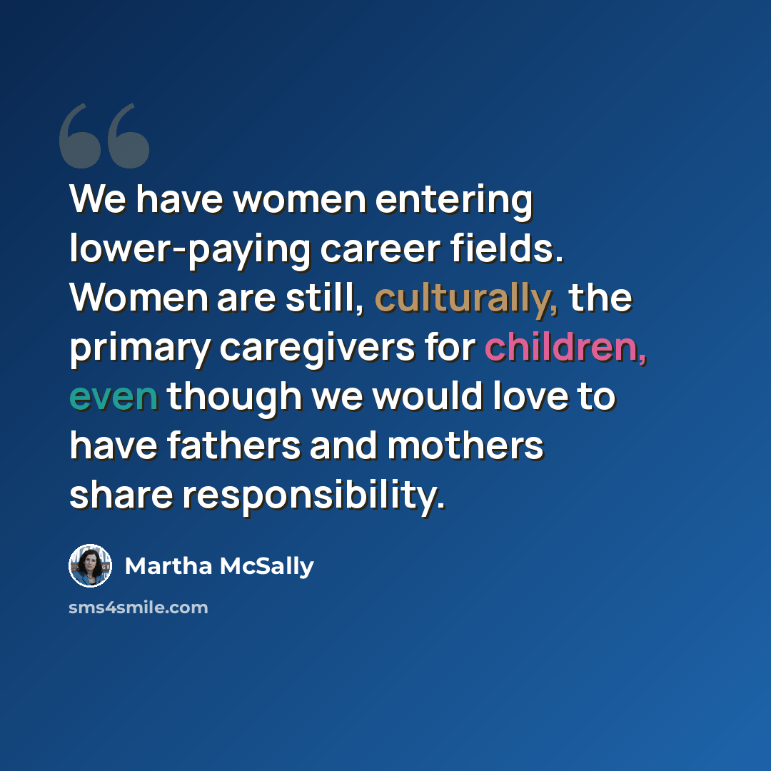 “We have women entering lower-paying career fields. Women are still, culturally, the primary caregivers for children, even though we would love to have fathers and mothers share responsibility.” quote by Martha McSally